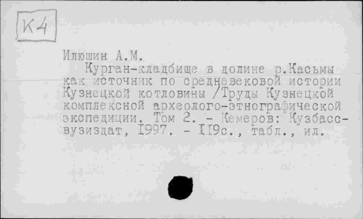 ﻿Илюшин A.M.
Курган-кладбище в долине р.Касьмы как источник по средневековой истории Кузнецкой котловины /Труды Кузнецкой комплексной археолого-этнографической экспедиции. Том 2. - Номеров:'Кузбасс-вузиздат, 1997. - 119с., табл., ил.